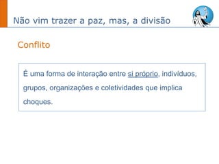 Não vim trazer a paz, mas, a divisão
É uma forma de interação entre si próprio, indivíduos,
grupos, organizações e coletividades que implica
choques.
Conflito
 