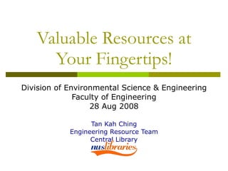 Valuable Resources at Your Fingertips! Division of Environmental Science & Engineering Faculty of Engineering 28 Aug 2008 Tan Kah Ching Engineering Resource Team Central Library 