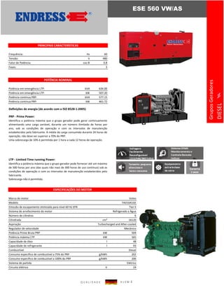 Frequência: Hz 60
Tensão: V 480
Fator de Potência: cos ϴ 0.8
Fases: 3
Potência em emergência LTP: kVA 634.00
Potência em emergência LTP: kW 507.20
Potência contínua PRP: kVA 577.15
Potência contínua PRP: kW 461.72
Deﬁnições de energia (de acordo com a ISO 8528-1:2005)
PRP - Prime Power:
LTP - Limited-Time running Power:
Marca do motor Volvo
Modelo TAD1641GE
Emissão de escapamento otimizada para nível 60 Hz EPA Tier II
Sistema de arrefecimento do motor Refrigerado a Água
Número de cilindros 6
Cilindrada cm³ 16120
Aspiração Turbocharged and After-cooled
Regulador de velocidade Mecânico
Potência Prime Bruta PRP kW 504
Potência máxima LTP kW 565
Capacidade de óleo l 48
Capacidade de refrigerante l 93
Combustível Diesel
Consumo específico de combustível a 75% do PRP g/kWh 202
Consumo específico de combustível a 100% do PRP g/kWh 206
Sistema de partida Elétrico
Circuito elétrico V 24
Identifica a potência máxima que o grupo gerador pode fornecer até um máximo
de 500 horas por ano (das quais não mais de 300 horas de uso contínuo) sob as
condições de operação e com os intervalos de manutenção estabelecidos pelo
fabricante.
Sobrecarga não é permitida.
ESPECIFICAÇÕES DO MOTOR
ESE 560 VW/AS
GruposGeradores
DIESEL
PRINCIPAIS CARACTERÍSTICAS
POTÊNCIA NOMINAL
Identifica a potência máxima que o grupo gerador pode gerar continuamente
alimentando uma carga variável, durante um número ilimitado de horas por
ano, sob as condições de operação e com os intervalos de manutenção
estabelecidos pelo fabricante. A média da carga consumida durante 24 horas de
operação, não deve ser superior a 70% do PRP.
Uma sobrecarga de 10% é permitida por 1 hora a cada 12 horas de operação.
Q U A L I D A D E A L E M Ã
 
