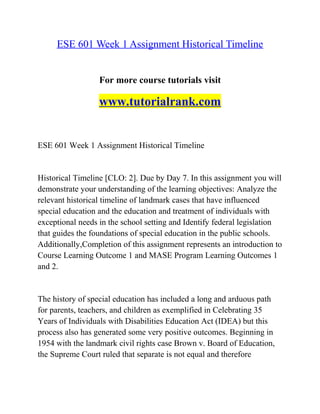 ESE 601 Week 1 Assignment Historical Timeline
For more course tutorials visit
www.tutorialrank.com
ESE 601 Week 1 Assignment Historical Timeline
Historical Timeline [CLO: 2]. Due by Day 7. In this assignment you will
demonstrate your understanding of the learning objectives: Analyze the
relevant historical timeline of landmark cases that have influenced
special education and the education and treatment of individuals with
exceptional needs in the school setting and Identify federal legislation
that guides the foundations of special education in the public schools.
Additionally,Completion of this assignment represents an introduction to
Course Learning Outcome 1 and MASE Program Learning Outcomes 1
and 2.
The history of special education has included a long and arduous path
for parents, teachers, and children as exemplified in Celebrating 35
Years of Individuals with Disabilities Education Act (IDEA) but this
process also has generated some very positive outcomes. Beginning in
1954 with the landmark civil rights case Brown v. Board of Education,
the Supreme Court ruled that separate is not equal and therefore
 
