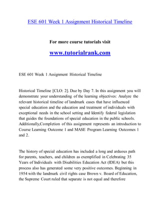 ESE 601 Week 1 Assignment Historical Timeline
For more course tutorials visit
www.tutorialrank.com
ESE 601 Week 1 Assignment Historical Timeline
Historical Timeline [CLO: 2]. Due by Day 7. In this assignment you will
demonstrate your understanding of the learning objectives: Analyze the
relevant historical timeline of landmark cases that have influenced
special education and the education and treatment of individuals with
exceptional needs in the school setting and Identify federal legislation
that guides the foundations of special education in the public schools.
Additionally,Completion of this assignment represents an introduction to
Course Learning Outcome 1 and MASE Program Learning Outcomes 1
and 2.
The history of special education has included a long and arduous path
for parents, teachers, and children as exemplified in Celebrating 35
Years of Individuals with Disabilities Education Act (IDEA) but this
process also has generated some very positive outcomes. Beginning in
1954 with the landmark civil rights case Brown v. Board of Education,
the Supreme Court ruled that separate is not equal and therefore
 