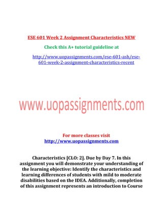 ESE 601 Week 2 Assignment Characteristics NEW
Check this A+ tutorial guideline at
http://www.uopassignments.com/ese-601-ash/ese-
601-week-2-assignment-characteristics-recent
For more classes visit
http://www.uopassignments.com
Characteristics [CLO: 2]. Due by Day 7. In this
assignment you will demonstrate your understanding of
the learning objective: Identify the characteristics and
learning differences of students with mild to moderate
disabilities based on the IDEA. Additionally, completion
of this assignment represents an introduction to Course
 