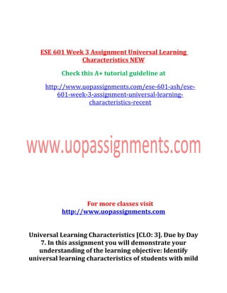 ESE 601 Week 3 Assignment Universal Learning
Characteristics NEW
Check this A+ tutorial guideline at
http://www.uopassignments.com/ese-601-ash/ese-
601-week-3-assignment-universal-learning-
characteristics-recent
For more classes visit
http://www.uopassignments.com
Universal Learning Characteristics [CLO: 3]. Due by Day
7. In this assignment you will demonstrate your
understanding of the learning objective: Identify
universal learning characteristics of students with mild
 