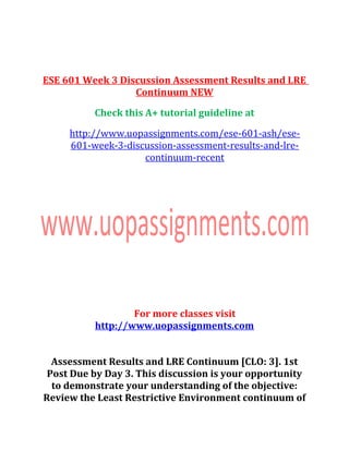 ESE 601 Week 3 Discussion Assessment Results and LRE
Continuum NEW
Check this A+ tutorial guideline at
http://www.uopassignments.com/ese-601-ash/ese-
601-week-3-discussion-assessment-results-and-lre-
continuum-recent
For more classes visit
http://www.uopassignments.com
Assessment Results and LRE Continuum [CLO: 3]. 1st
Post Due by Day 3. This discussion is your opportunity
to demonstrate your understanding of the objective:
Review the Least Restrictive Environment continuum of
 