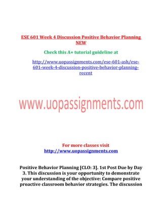 ESE 601 Week 4 Discussion Positive Behavior Planning
NEW
Check this A+ tutorial guideline at
http://www.uopassignments.com/ese-601-ash/ese-
601-week-4-discussion-positive-behavior-planning-
recent
For more classes visit
http://www.uopassignments.com
Positive Behavior Planning [CLO: 3]. 1st Post Due by Day
3. This discussion is your opportunity to demonstrate
your understanding of the objective: Compare positive
proactive classroom behavior strategies. The discussion
 