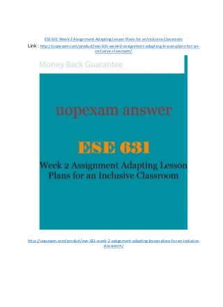 ESE 631 Week 2 Assignment Adapting Lesson Plans for an Inclusive Classroom
Link : http://uopexam.com/product/ese-631-week-2-assignment-adapting-lesson-plans-for-an-
inclusive-classroom/
http://uopexam.com/product/ese-631-week-2-assignment-adapting-lesson-plans-for-an-inclusive-
classroom/
 