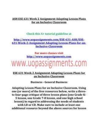 ASH ESE 631 Week 2 Assignment Adapting Lesson Plans
for an Inclusive Classroom
Check this A+ tutorial guideline at
http://www.uopassignments.com/ESE-631-ASH/ESE-
631-Week-2-Assignment-Adapting-Lesson-Plans-for-an-
Inclusive-Classroom
For more classes visit
http://www.uopassignments.com
ESE 631 Week 2 Assignment Adapting Lesson Plans for
an Inclusive Classroom
Business - General Business
Adapting Lesson Plans for an Inclusive Classroom. Using
one (or more) of the free resources below, write a three-
to four-page critique of three lesson plans (one Grade K-
5 lesson, one Grade 7-8 lesson, and one high school
lesson) in regard to addressing the needs of students
with LD or CD. Make sure to include at least one
additional resource beyond the above sources for lesson
 