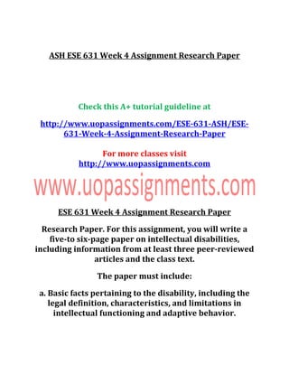 ASH ESE 631 Week 4 Assignment Research Paper
Check this A+ tutorial guideline at
http://www.uopassignments.com/ESE-631-ASH/ESE-
631-Week-4-Assignment-Research-Paper
For more classes visit
http://www.uopassignments.com
ESE 631 Week 4 Assignment Research Paper
Research Paper. For this assignment, you will write a
five-to six-page paper on intellectual disabilities,
including information from at least three peer-reviewed
articles and the class text.
The paper must include:
a. Basic facts pertaining to the disability, including the
legal definition, characteristics, and limitations in
intellectual functioning and adaptive behavior.
 