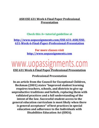 ASH ESE 631 Week 6 Final Paper Professional
Presentation
Check this A+ tutorial guideline at
http://www.uopassignments.com/ESE-631-ASH/ESE-
631-Week-6-Final-Paper-Professional-Presentation
For more classes visit
http://www.uopassignments.com
ESE 631 Week 6 Final Paper Professional Presentation
Professional Presentation
In an article from the Council for Exceptional Children,
Beckman (2001) states “Improved student learning
requires teachers, schools, and districts to give up
unproductive traditions and beliefs, replacing them with
validated practices and a full understanding of the
intent of the law. Successful student access to the
general education curriculum is most likely when there
is general acceptance” of best practices in special
education and adherence to the Individuals with
Disabilities Education Act (IDEA).
 