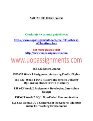 ASH ESE 633 Entire Course
Check this A+ tutorial guideline at
http://www.uopassignments.com/ese-633-ash/ese-
633-entire-class
For more classes visit
http://www.uopassignments.com
ESE 633 Entire Course
ESE 633 Week 1 Assignment Assessing Conflict Styles
ESE 633 Week 1 DQ 1 History and Service Delivery
Options for Students with Disability
ESE 633 Week 2 Assignment Developing Curriculum
Design
ESE 633 Week 2 DQ 1 Non-Verbal Communication
ESE 633 Week 3 DQ 1 Concerns of the General Educator
in the Co-Teaching Environment
 