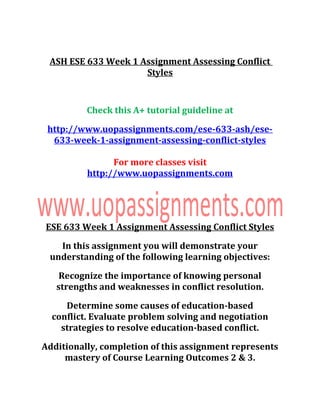 ASH ESE 633 Week 1 Assignment Assessing Conflict
Styles
Check this A+ tutorial guideline at
http://www.uopassignments.com/ese-633-ash/ese-
633-week-1-assignment-assessing-conflict-styles
For more classes visit
http://www.uopassignments.com
ESE 633 Week 1 Assignment Assessing Conflict Styles
In this assignment you will demonstrate your
understanding of the following learning objectives:
Recognize the importance of knowing personal
strengths and weaknesses in conflict resolution.
Determine some causes of education-based
conflict. Evaluate problem solving and negotiation
strategies to resolve education-based conflict.
Additionally, completion of this assignment represents
mastery of Course Learning Outcomes 2 & 3.
 