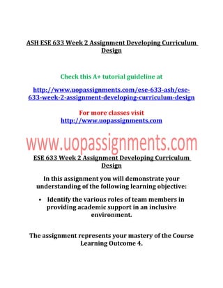 ASH ESE 633 Week 2 Assignment Developing Curriculum
Design
Check this A+ tutorial guideline at
http://www.uopassignments.com/ese-633-ash/ese-
633-week-2-assignment-developing-curriculum-design
For more classes visit
http://www.uopassignments.com
ESE 633 Week 2 Assignment Developing Curriculum
Design
In this assignment you will demonstrate your
understanding of the following learning objective:
• Identify the various roles of team members in
providing academic support in an inclusive
environment.
The assignment represents your mastery of the Course
Learning Outcome 4.
 