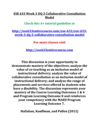 ESE 633 Week 3 DQ 2 Collaborative Consultation
Model
Check this A+ tutorial guideline at
http://ese633entirecourse.com/ese-633/ese-633-
week-3-dq-2-collaborative-consultation-model
For more classes visit
http://ese633entirecourse.com
This discussion is your opportunity to
demonstrate mastery of the objectives; analyze the
value of co-teaching as an inclusion model of
instructional delivery; analyze the value of
collaborative consultation as an inclusion model of
instructional delivery; and analyze the range of
placements and services offered to students who
have a disability. The discussion represents your
mastery of the Course Learning Outcomes 1 & 4
and Program Learning Outcome 8 and reinforces
your competency with the MAED Program
Learning Outcome 7.
Hallahan, Kauffman, and Pullen (2012)
 