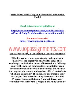 ASH ESE 633 Week 3 DQ 2 Collaborative Consultation
Model
Check this A+ tutorial guideline at
http://www.uopassignments.com/ese-633-ash/ese-
633-week-3-dq-2-collaborative-consultation-model
For more classes visit
http://www.uopassignments.com
ESE 633 Week 3 DQ 2 Collaborative Consultation Model
This discussion is your opportunity to demonstrate
mastery of the objectives; analyze the value of co-
teaching as an inclusion model of instructional delivery;
analyze the value of collaborative consultation as an
inclusion model of instructional delivery; and analyze
the range of placements and services offered to students
who have a disability. The discussion represents your
mastery of the Course Learning Outcomes 1 & 4 and
Program Learning Outcome 8 and reinforces your
competency with the MAED Program Learning Outcome
7.
 