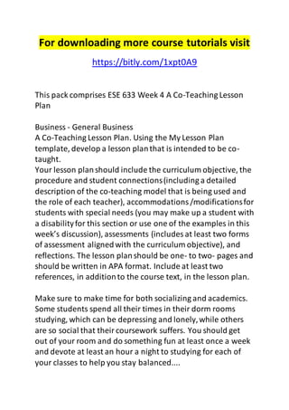 For downloading more course tutorials visit 
https://bitly.com/1xpt0A9 
This pack comprises ESE 633 Week 4 A Co-Teaching Lesson 
Plan 
Business - General Business 
A Co-Teaching Lesson Plan. Using the My Lesson Plan 
template, develop a lesson plan that is intended to be co-taught. 
Your lesson plan should include the curriculum objective, the 
procedure and student connections (including a detailed 
description of the co-teaching model that is being used and 
the role of each teacher), accommodations /modifications for 
students with special needs (you may make up a student with 
a disability for this section or use one of the examples in this 
week’s discussion), assessments (includes at least two forms 
of assessment aligned with the curriculum objective), and 
reflections. The lesson plan should be one- to two- pages and 
should be written in APA format. Include at least two 
references, in addition to the course text, in the lesson plan. 
Make sure to make time for both socializing and academics. 
Some students spend all their times in their dorm rooms 
studying, which can be depressing and lonely, while others 
are so social that their coursework suffers. You should get 
out of your room and do something fun at least once a week 
and devote at least an hour a night to studying for each of 
your classes to help you stay balanced.... 
 