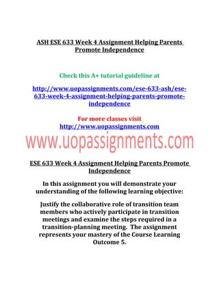 ASH ESE 633 Week 4 Assignment Helping Parents
Promote Independence
Check this A+ tutorial guideline at
http://www.uopassignments.com/ese-633-ash/ese-
633-week-4-assignment-helping-parents-promote-
independence
For more classes visit
http://www.uopassignments.com
ESE 633 Week 4 Assignment Helping Parents Promote
Independence
In this assignment you will demonstrate your
understanding of the following learning objective:
Justify the collaborative role of transition team
members who actively participate in transition
meetings and examine the steps required in a
transition-planning meeting. The assignment
represents your mastery of the Course Learning
Outcome 5.
 