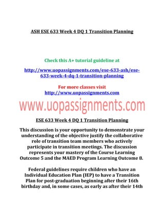 ASH ESE 633 Week 4 DQ 1 Transition Planning
Check this A+ tutorial guideline at
http://www.uopassignments.com/ese-633-ash/ese-
633-week-4-dq-1-transition-planning
For more classes visit
http://www.uopassignments.com
ESE 633 Week 4 DQ 1 Transition Planning
This discussion is your opportunity to demonstrate your
understanding of the objective justify the collaborative
role of transition team members who actively
participate in transition meetings. The discussion
represents your mastery of the Course Learning
Outcome 5 and the MAED Program Learning Outcome 8.
Federal guidelines require children who have an
Individual Education Plan (IEP) to have a Transition
Plan for post-graduation beginning after their 16th
birthday and, in some cases, as early as after their 14th
 