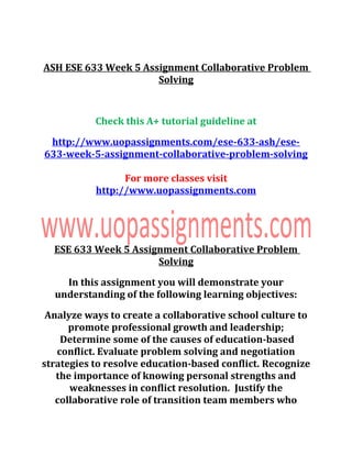 ASH ESE 633 Week 5 Assignment Collaborative Problem
Solving
Check this A+ tutorial guideline at
http://www.uopassignments.com/ese-633-ash/ese-
633-week-5-assignment-collaborative-problem-solving
For more classes visit
http://www.uopassignments.com
ESE 633 Week 5 Assignment Collaborative Problem
Solving
In this assignment you will demonstrate your
understanding of the following learning objectives:
Analyze ways to create a collaborative school culture to
promote professional growth and leadership;
Determine some of the causes of education-based
conflict. Evaluate problem solving and negotiation
strategies to resolve education-based conflict. Recognize
the importance of knowing personal strengths and
weaknesses in conflict resolution. Justify the
collaborative role of transition team members who
 