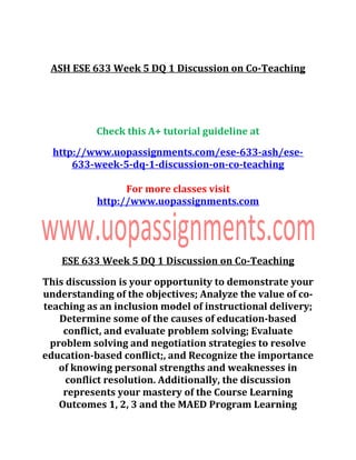 ASH ESE 633 Week 5 DQ 1 Discussion on Co-Teaching
Check this A+ tutorial guideline at
http://www.uopassignments.com/ese-633-ash/ese-
633-week-5-dq-1-discussion-on-co-teaching
For more classes visit
http://www.uopassignments.com
ESE 633 Week 5 DQ 1 Discussion on Co-Teaching
This discussion is your opportunity to demonstrate your
understanding of the objectives; Analyze the value of co-
teaching as an inclusion model of instructional delivery;
Determine some of the causes of education-based
conflict, and evaluate problem solving; Evaluate
problem solving and negotiation strategies to resolve
education-based conflict;, and Recognize the importance
of knowing personal strengths and weaknesses in
conflict resolution. Additionally, the discussion
represents your mastery of the Course Learning
Outcomes 1, 2, 3 and the MAED Program Learning
 