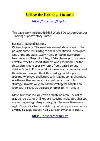 Follow the link to get tutorial 
https://bitly.com/1xpt1ny 
This paperwork includes ESE 633 Week 5 Discussion Question 
1 Writing Supports Story Frame 
Business - General Business 
Writing Supports. This week we learned about some of the 
possible curricular strategies and differentiation techniques. 
One of the strategies, Story Frame (http://files.solution-tree. 
com/pdfs/Reproducibles_ISI/storyframe.pdf), is a very 
effective way to support students who experience For this 
discussion, create your own story frame based on any 
children’s book. Post your story frame in your discussion and 
then discuss how you think this strategy could support 
students who have challenges with reading comprehension. 
Are there other learners that could benefit from this 
strategy? In what ways could this strategy be adapted to 
work with various grade levels or other content areas? 
Make sure that you are getting plenty of sleep. Try not to 
stay up too late, even if you are studying. Make sure that you 
are getting enough sleep at, roughly, the same time every 
night. Try to stick to a schedule. If your sleep patterns are too 
erratic, it could seriously hurt your performance in class.... 
https://bitly.com/1xpt1ny 
