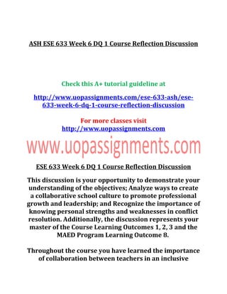ASH ESE 633 Week 6 DQ 1 Course Reflection Discussion
Check this A+ tutorial guideline at
http://www.uopassignments.com/ese-633-ash/ese-
633-week-6-dq-1-course-reflection-discussion
For more classes visit
http://www.uopassignments.com
ESE 633 Week 6 DQ 1 Course Reflection Discussion
This discussion is your opportunity to demonstrate your
understanding of the objectives; Analyze ways to create
a collaborative school culture to promote professional
growth and leadership; and Recognize the importance of
knowing personal strengths and weaknesses in conflict
resolution. Additionally, the discussion represents your
master of the Course Learning Outcomes 1, 2, 3 and the
MAED Program Learning Outcome 8.
Throughout the course you have learned the importance
of collaboration between teachers in an inclusive
 