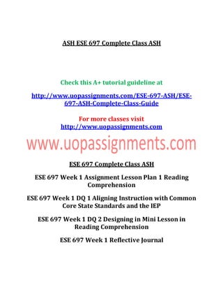ASH ESE 697 Complete Class ASH
Check this A+ tutorial guideline at
http://www.uopassignments.com/ESE-697-ASH/ESE-
697-ASH-Complete-Class-Guide
For more classes visit
http://www.uopassignments.com
ESE 697 Complete Class ASH
ESE 697 Week 1 Assignment Lesson Plan 1 Reading
Comprehension
ESE 697 Week 1 DQ 1 Aligning Instruction with Common
Core State Standards and the IEP
ESE 697 Week 1 DQ 2 Designing in Mini Lesson in
Reading Comprehension
ESE 697 Week 1 Reflective Journal
 