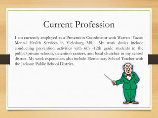 Current Profession
I am currently employed as a Prevention Coordinator with Warren -Yazoo
Mental Health Services in Vicksburg MS. My work duties include
conducting prevention activities with 6th -12th grade students in the
public/private schools, detention centers, and local churches in my school
district. My work experiences also include Elementary School Teacher with
the Jackson Public School District.
 