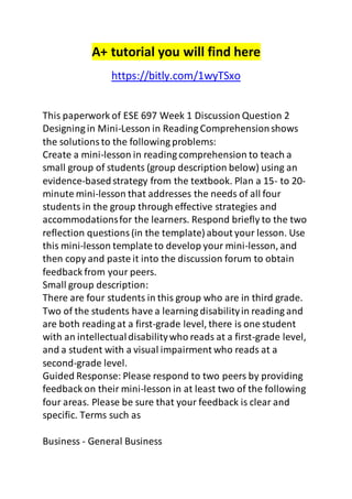 A+ tutorial you will find here 
https://bitly.com/1wyTSxo 
This paperwork of ESE 697 Week 1 Discussion Question 2 
Designing in Mini-Lesson in Reading Comprehension shows 
the solutions to the following problems: 
Create a mini-lesson in reading comprehension to teach a 
small group of students (group description below) using an 
evidence-based strategy from the textbook. Plan a 15- to 20- 
minute mini-lesson that addresses the needs of all four 
students in the group through effective strategies and 
accommodations for the learners. Respond briefly to the two 
reflection questions (in the template) about your lesson. Use 
this mini-lesson template to develop your mini-lesson, and 
then copy and paste it into the discussion forum to obtain 
feedback from your peers. 
Small group description: 
There are four students in this group who are in third grade. 
Two of the students have a learning disability in reading and 
are both reading at a first-grade level, there is one student 
with an intellectual disability who reads at a first-grade level, 
and a student with a visual impairment who reads at a 
second-grade level. 
Guided Response: Please respond to two peers by providing 
feedback on their mini-lesson in at least two of the following 
four areas. Please be sure that your feedback is clear and 
specific. Terms such as 
Business - General Business 
 