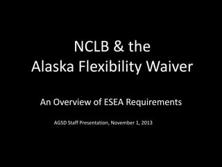 NCLB & the
Alaska Flexibility Waiver
An Overview of ESEA Requirements
AGSD Staff Presentation, November 1, 2013

 