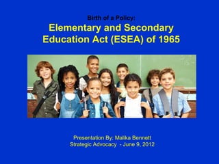 Birth of a Policy:
 Elementary and Secondary
Education Act (ESEA) of 1965




      Presentation By: Malika Bennett
     Strategic Advocacy - June 9, 2012
 