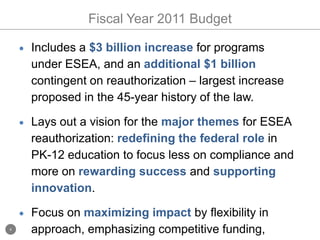 Fiscal Year 2011 BudgetIncludes a $3 billion increase for programs under ESEA, and an additional $1 billion contingent on reauthorization – largest increase proposed in the 45-year history of the law.  