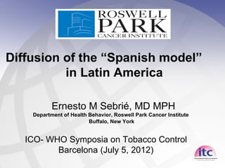 Diffusion of the “Spanish model”
          in Latin America

           Ernesto M Sebrié, MD MPH
    Department of Health Behavior, Roswell Park Cancer Institute
                         Buffalo, New York


   ICO- WHO Symposia on Tobacco Control
          Barcelona (July 5, 2012)
 