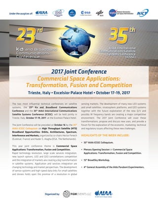 The two most influential technical conferences on satellite
systems, the 23rd
Ka and Broadband Communications
Conference and the 35th
AIAA International Communications
Satellite Systems Conference (ICSSC), will be held jointly in
Trieste, Italy, October 17-19, 2017, at the Excelsior Palace Hotel.
The Joint Conference will be preceded on October 16 by the 35th
AIAA ICSSC Colloquium on High Throughput Satellite (HTS)
Broadband Opportunities: Orbits, Architectures, Spectrum,
Interference and Markets, organized by co-chairs Hector Fenech
(Eutelsat, France) and Nader S. Alagha (ESA, The Netherlands).
This year joint conference theme is Commercial Space
Applications: Transformation, Fusion and Competition.
Rapid technology revolution, large scale services integration,
new launch options, LEO and GEO constellations competition
and the integration of markets are creating a big transformation
in satellite systems. Application and services integration are
changing technology and market perspectives. The development
of sensor systems and high-speed data links for small satellites
and drones holds open the promise of a revolution in global
sensing markets. The development of many new LEO systems
and small satellites, stratospheric platforms, and GEO systems
together with the future exploitation of the new Q/V and
possibly W frequency bands are creating a major competitive
environment. The 2017 Joint Conference will cover these
transformations, propose and discuss new uses, and provide a
forum for the exploration of the economic, marketing, technical
and regulatory issues affecting these new challenges.
HIGHLIGHTS OF THE WEEK INCLUDE:
•	35th
AIAA ICSSC Colloquium.
•	 Plenary Opening Session on Commercial Space
	 Applications: Transformation, Fusion and Competition.
•	15th
BroadSky Workshop.
•	4th
General Assembly of the Aldo Paraboni Experimenters.
2017 Joint Conference
Commercial Space Applications:
Transformation, Fusion and Competition
Trieste, Italy • Excelsior Palace Hotel • October 17-19, 2017
Under the auspices of:
Organized by:
 