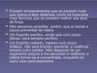  Existem temperamentos que se prestam mais
que outros a atos violentos, como há músculos
mais flexíveis que se prestam melhor aos atos
de força.
 Não devemos acreditar, porém, que aí resida a
causa primordial da cólera
 Um Espírito pacífico, ainda que num corpo
bilioso, será sempre pacífico.
 Um Espírito violento, mesmo num corpo
linfático, não será brando; somente, a violência
tomará outro caráter. Não dispondo de um
organismo próprio a lhe secundar a violência, a
cólera tornar-se-á concentrada, enquanto no
outro caso será expansiva.
 