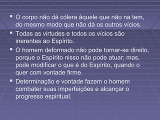  O corpo não dá cólera àquele que não na tem,
do mesmo modo que não dá os outros vícios.
 Todas as virtudes e todos os vícios são
inerentes ao Espírito.
 O homem deformado não pode tornar-se direito,
porque o Espírito nisso não pode atuar; mas,
pode modificar o que é do Espírito, quando o
quer com vontade firme.
 Determinação e vontade fazem o homem
combater suas imperfeições e alcançar o
progresso espiritual.
 