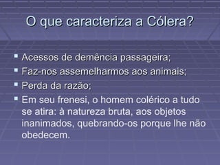 O que caracteriza a Cólera?O que caracteriza a Cólera?
 Acessos de demência passageira;Acessos de demência passageira;
 Faz-nos assemelharmos aos animais;Faz-nos assemelharmos aos animais;
 Perda da razão;Perda da razão;
 Em seu frenesi, o homem colérico a tudo
se atira: à natureza bruta, aos objetos
inanimados, quebrando-os porque lhe não
obedecem.
 