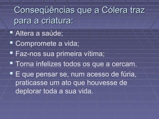 Conseqüências que a Cólera trazConseqüências que a Cólera traz
para a criatura:para a criatura:
 Altera a saúde;
 Compromete a vida;
 Faz-nos sua primeira vítima;
 Torna infelizes todos os que a cercam.
 E que pensar se, num acesso de fúria,
praticasse um ato que houvesse de
deplorar toda a sua vida.
 