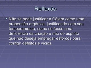 ReflexãoReflexão
 Não se pode justificar a Cólera como umaNão se pode justificar a Cólera como uma
propensão orgânica, justificando com seupropensão orgânica, justificando com seu
temperamento, como se fosse umatemperamento, como se fosse uma
deficiência da criação e não do espíritodeficiência da criação e não do espírito
que não deseja empregar esforços paraque não deseja empregar esforços para
corrigir defeitos e vícios.corrigir defeitos e vícios.
 