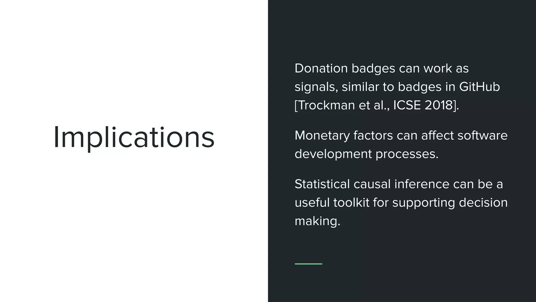 Implications
Donation badges can work as
signals, similar to badges in GitHub
[Trockman et al., ICSE 2018].
Monetary factors can aﬀect software
development processes.
Statistical causal inference can be a
useful toolkit for supporting decision
making.
 