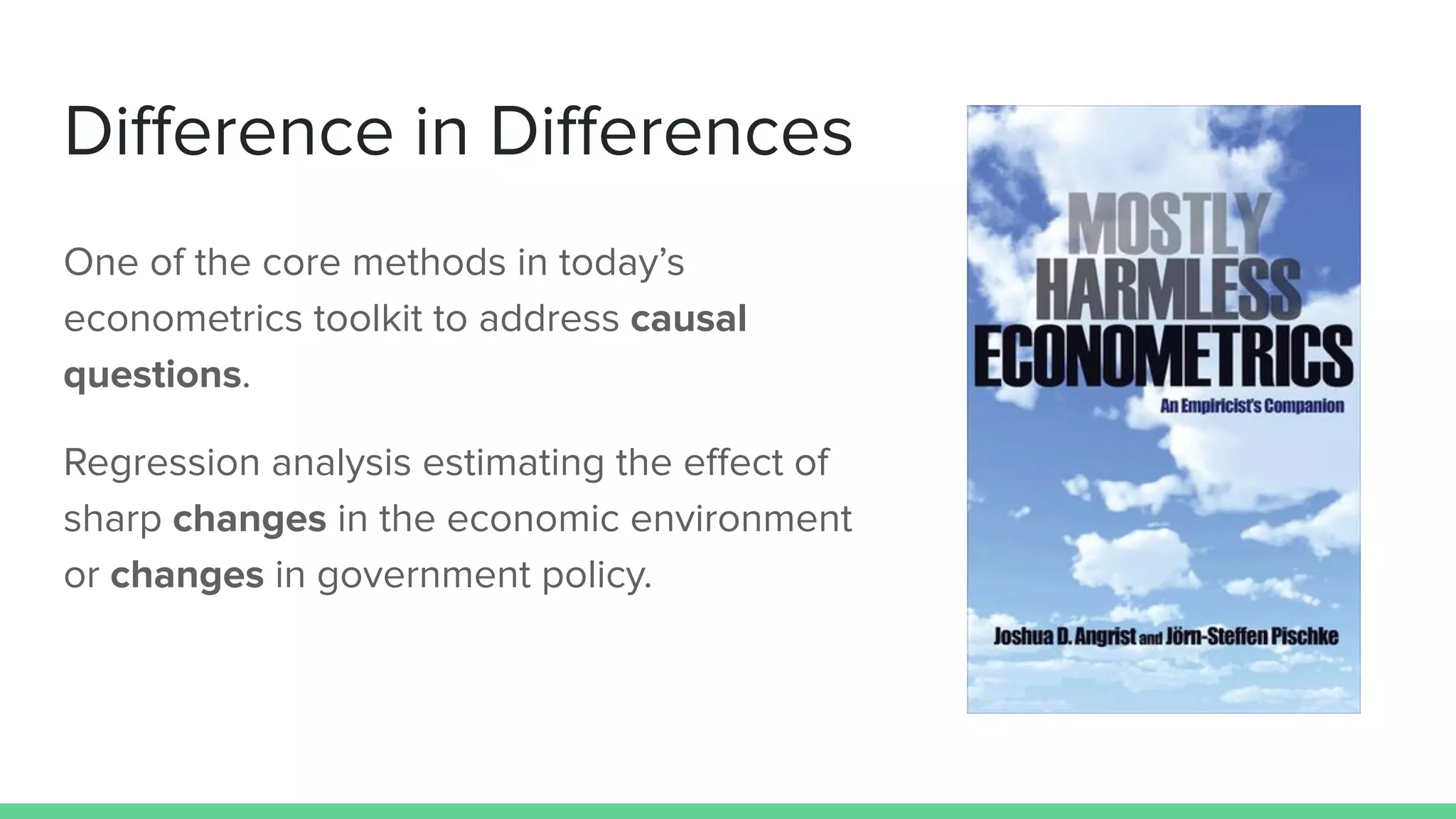 Diﬀerence in Diﬀerences
One of the core methods in today’s
econometrics toolkit to address causal
questions.
Regression analysis estimating the eﬀect of
sharp changes in the economic environment
or changes in government policy.
 