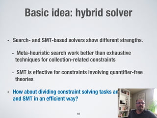 Basic idea: hybrid solver
• Search- and SMT-based solvers show different strengths.
- Meta-heuristic search work better than exhaustive
techniques for collection-related constraints
- SMT is effective for constraints involving quantifier-free
theories
• How about dividing constraint solving tasks among search
and SMT in an efficient way?
10
 