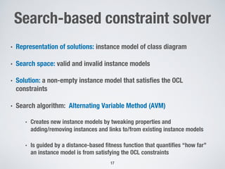 Search-based constraint solver
• Representation of solutions: instance model of class diagram
• Search space: valid and invalid instance models
• Solution: a non-empty instance model that satisfies the OCL
constraints
• Search algorithm: Alternating Variable Method (AVM)
• Creates new instance models by tweaking properties and
adding/removing instances and links to/from existing instance models
• Is guided by a distance-based fitness function that quantifies “how far”
an instance model is from satisfying the OCL constraints
17
 