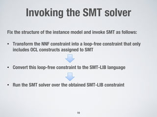 Invoking the SMT solver
19
Fix the structure of the instance model and invoke SMT as follows:
• Transform the NNF constraint into a loop-free constraint that only
includes OCL constructs assigned to SMT
• Convert this loop-free constraint to the SMT-LIB language
• Run the SMT solver over the obtained SMT-LIB constraint
 