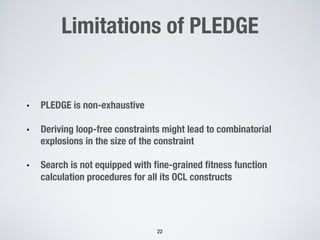 Limitations of PLEDGE
• PLEDGE is non-exhaustive
• Deriving loop-free constraints might lead to combinatorial
explosions in the size of the constraint
• Search is not equipped with fine-grained fitness function
calculation procedures for all its OCL constructs
22
 