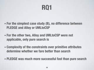 RQ1
• For the simplest case study (B), no difference between
PLEDGE and Alloy or UMLtoCSP
• For the other two, Alloy and UMLtoCSP were not
applicable, only pure search is
• Complexity of the constraints over primitive attributes
determine whether we fare better than search
• PLEDGE was much more successful fast than pure search
26
 