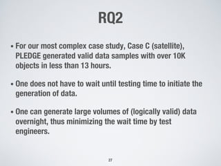 RQ2
• For our most complex case study, Case C (satellite),
PLEDGE generated valid data samples with over 10K
objects in less than 13 hours.
• One does not have to wait until testing time to initiate the
generation of data.
• One can generate large volumes of (logically valid) data
overnight, thus minimizing the wait time by test
engineers.
27
 