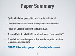 Paper Summary
• System test data generation needs to be automated
• Complex constraints result from system specifications
• Focus on Object Constraint Language (OCL)
• A new efficient, hybrid OCL constraint solver (search + SMT)
• Foundations underlying our solver can be exported to other
languages and contexts
• PLEDGE: https://sites.google.com/view/hybridoclsolver/
30
 