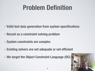 Problem Definition
• Valid test data generation from system specifications
• Recast as a constraint solving problem
• System constraints are complex
• Existing solvers are not adequate or not efficient
• We target the Object Constraint Language (OCL)
4
 