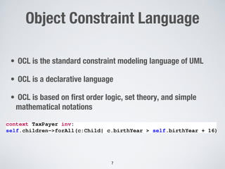 Object Constraint Language
• OCL is the standard constraint modeling language of UML
• OCL is a declarative language
• OCL is based on first order logic, set theory, and simple
mathematical notations
7
context TaxPayer inv:
self.children->forAll(c:Child| c.birthYear > self.birthYear + 16)
<latexit sha1_base64="OXbuCucRWZUHzAlg7E1YiXOqi18=">AAAKt3icjVbdb9s2EHe6r077SrfHvQgNCrQdp9jZ2nUFVLTIHlZgQDOgaTtYRkpRJ5kNRakkFcfl+BfudS/7b3aU5dhymsIEBNPHH4+/u+PdMa0F12Y4/G/n2kcff/LpZ9c/D7748quvv9m98e0LXTWKwTGrRKVepVSD4BKODTcCXtUKaJkKeJmeHvr1l2egNK/kczOvYVLSQvKcM2pQdLL7b5JCwaUV2vjTuCzcOFe0hFhWEohXO+OZmcaje6wkTf22qQzERjVAwhQPOvUIvRAgD860mQuIE2NyWnIxT9Jcg+KgJwGrpIFzEz6n50d0Dirk8uxhGCD3PGJTLjIF8sdHeaWeCHGbPTz0or9DFqVcmelfQFX4KGzBK8EP4ej+nQRkts4/CE5294bRsB3h5cmom+wNunF0cuP6P0lWsaYEaZigWo9Hw9pMLFWGMwEuSBoNNWWntIAxTiU6SE9s634X3kJJFiJx/KQJW2mwvsWeL5A9GS21npcpwV+/TftJSc2U6CbNedEoII0S/T0zRWtc6wtBNiU3UPalhiPFvqhzEEqDJIMcA9fSsuW8UADSWVWkzg7JMLpPhu4yhs6XkOge6b5LsJI2Z7DCPSBe34MDPNOPBOO0wAsqi8azenb4hwtsUFYKTmE+q1SmY1vVoNobiresyuYkFGAIXhhH8L5IzQ0/gzinQgNpd7Kq9LGLx2Ji9/fdhhBDtX/X2bvLBW0U+iEep5ObJHC9UI2fjybWxwMkcy1dDcYGYZjieqGqRmatpXGyMHg2Rdc7EoYe4vOBmlakUd+SYbgcS8xazoQbAyGM1t7yutJxShaijTRcA2eAnllzXBRFjvTUgUaFwNFpGcQ2ueUdccf1SGFWYg5BxqZU6U3SC8haTdikvACcAtSt0VcY1sGWYY8x7KST9UO/CvXF4logx53fU9GAm1isB87mCN0GCcxZ40i4jV7+zlnYikLFkMKz3K1b80H0U32Mzs6dxaBmbtPRH95OhXgqtaGSYY7pbeyGcyaaDN1pi23guaAGL7SV2+vengnWnwssFq0U+9LySq0kUMcPavOe+7OCXNFiLo7DVMVMD0PVCOhla7e0rlJPq1l3by9f/DVIWzLeC+wQhqZX57Q2UC/Ix6OrUqM7ojMOczLNk35VJctUW+TKArlhfd2oGjuWN78LRYfjRk+xEFyGYV2QBp8EF47t+woR3jT+DuK2ivdaT6MqbGL9/lhnObKfWGwY9ZSz834TqrmvrhutUGFvIWUjDFfVjNDsTaNNWp1vHicqWSAX5L1+ni+OGaGiqHy8M7I0e+FvFLTldvUPlWC1I9I3AjAMS7rv9H47N9PyADb6KAYCNdYtF6zCIM+QpPQntJvceDQZT006QT/ZBJ8wMPMEKL5JkgulLPcvBmefiCJyCAy7V9cFwI33Rl6Ds+1rZiXf7NUZVae9bh39RKKfsctGBwf3uiaLz5/R5mPn8uTFQTQaRqM/D/Ye/9Y9hK4Pvh/cHNwejAa/DB4Pfh8cDY4HbOfhzusdvvMm+DU4CfJguoBe2+n2fDfojeDt/yFnmd0=</latexit>
<latexit sha1_base64="OXbuCucRWZUHzAlg7E1YiXOqi18=">AAAKt3icjVbdb9s2EHe6r077SrfHvQgNCrQdp9jZ2nUFVLTIHlZgQDOgaTtYRkpRJ5kNRakkFcfl+BfudS/7b3aU5dhymsIEBNPHH4+/u+PdMa0F12Y4/G/n2kcff/LpZ9c/D7748quvv9m98e0LXTWKwTGrRKVepVSD4BKODTcCXtUKaJkKeJmeHvr1l2egNK/kczOvYVLSQvKcM2pQdLL7b5JCwaUV2vjTuCzcOFe0hFhWEohXO+OZmcaje6wkTf22qQzERjVAwhQPOvUIvRAgD860mQuIE2NyWnIxT9Jcg+KgJwGrpIFzEz6n50d0Dirk8uxhGCD3PGJTLjIF8sdHeaWeCHGbPTz0or9DFqVcmelfQFX4KGzBK8EP4ej+nQRkts4/CE5294bRsB3h5cmom+wNunF0cuP6P0lWsaYEaZigWo9Hw9pMLFWGMwEuSBoNNWWntIAxTiU6SE9s634X3kJJFiJx/KQJW2mwvsWeL5A9GS21npcpwV+/TftJSc2U6CbNedEoII0S/T0zRWtc6wtBNiU3UPalhiPFvqhzEEqDJIMcA9fSsuW8UADSWVWkzg7JMLpPhu4yhs6XkOge6b5LsJI2Z7DCPSBe34MDPNOPBOO0wAsqi8azenb4hwtsUFYKTmE+q1SmY1vVoNobiresyuYkFGAIXhhH8L5IzQ0/gzinQgNpd7Kq9LGLx2Ji9/fdhhBDtX/X2bvLBW0U+iEep5ObJHC9UI2fjybWxwMkcy1dDcYGYZjieqGqRmatpXGyMHg2Rdc7EoYe4vOBmlakUd+SYbgcS8xazoQbAyGM1t7yutJxShaijTRcA2eAnllzXBRFjvTUgUaFwNFpGcQ2ueUdccf1SGFWYg5BxqZU6U3SC8haTdikvACcAtSt0VcY1sGWYY8x7KST9UO/CvXF4logx53fU9GAm1isB87mCN0GCcxZ40i4jV7+zlnYikLFkMKz3K1b80H0U32Mzs6dxaBmbtPRH95OhXgqtaGSYY7pbeyGcyaaDN1pi23guaAGL7SV2+vengnWnwssFq0U+9LySq0kUMcPavOe+7OCXNFiLo7DVMVMD0PVCOhla7e0rlJPq1l3by9f/DVIWzLeC+wQhqZX57Q2UC/Ix6OrUqM7ojMOczLNk35VJctUW+TKArlhfd2oGjuWN78LRYfjRk+xEFyGYV2QBp8EF47t+woR3jT+DuK2ivdaT6MqbGL9/lhnObKfWGwY9ZSz834TqrmvrhutUGFvIWUjDFfVjNDsTaNNWp1vHicqWSAX5L1+ni+OGaGiqHy8M7I0e+FvFLTldvUPlWC1I9I3AjAMS7rv9H47N9PyADb6KAYCNdYtF6zCIM+QpPQntJvceDQZT006QT/ZBJ8wMPMEKL5JkgulLPcvBmefiCJyCAy7V9cFwI33Rl6Ds+1rZiXf7NUZVae9bh39RKKfsctGBwf3uiaLz5/R5mPn8uTFQTQaRqM/D/Ye/9Y9hK4Pvh/cHNwejAa/DB4Pfh8cDY4HbOfhzusdvvMm+DU4CfJguoBe2+n2fDfojeDt/yFnmd0=</latexit>
<latexit sha1_base64="OXbuCucRWZUHzAlg7E1YiXOqi18=">AAAKt3icjVbdb9s2EHe6r077SrfHvQgNCrQdp9jZ2nUFVLTIHlZgQDOgaTtYRkpRJ5kNRakkFcfl+BfudS/7b3aU5dhymsIEBNPHH4+/u+PdMa0F12Y4/G/n2kcff/LpZ9c/D7748quvv9m98e0LXTWKwTGrRKVepVSD4BKODTcCXtUKaJkKeJmeHvr1l2egNK/kczOvYVLSQvKcM2pQdLL7b5JCwaUV2vjTuCzcOFe0hFhWEohXO+OZmcaje6wkTf22qQzERjVAwhQPOvUIvRAgD860mQuIE2NyWnIxT9Jcg+KgJwGrpIFzEz6n50d0Dirk8uxhGCD3PGJTLjIF8sdHeaWeCHGbPTz0or9DFqVcmelfQFX4KGzBK8EP4ej+nQRkts4/CE5294bRsB3h5cmom+wNunF0cuP6P0lWsaYEaZigWo9Hw9pMLFWGMwEuSBoNNWWntIAxTiU6SE9s634X3kJJFiJx/KQJW2mwvsWeL5A9GS21npcpwV+/TftJSc2U6CbNedEoII0S/T0zRWtc6wtBNiU3UPalhiPFvqhzEEqDJIMcA9fSsuW8UADSWVWkzg7JMLpPhu4yhs6XkOge6b5LsJI2Z7DCPSBe34MDPNOPBOO0wAsqi8azenb4hwtsUFYKTmE+q1SmY1vVoNobiresyuYkFGAIXhhH8L5IzQ0/gzinQgNpd7Kq9LGLx2Ji9/fdhhBDtX/X2bvLBW0U+iEep5ObJHC9UI2fjybWxwMkcy1dDcYGYZjieqGqRmatpXGyMHg2Rdc7EoYe4vOBmlakUd+SYbgcS8xazoQbAyGM1t7yutJxShaijTRcA2eAnllzXBRFjvTUgUaFwNFpGcQ2ueUdccf1SGFWYg5BxqZU6U3SC8haTdikvACcAtSt0VcY1sGWYY8x7KST9UO/CvXF4logx53fU9GAm1isB87mCN0GCcxZ40i4jV7+zlnYikLFkMKz3K1b80H0U32Mzs6dxaBmbtPRH95OhXgqtaGSYY7pbeyGcyaaDN1pi23guaAGL7SV2+vengnWnwssFq0U+9LySq0kUMcPavOe+7OCXNFiLo7DVMVMD0PVCOhla7e0rlJPq1l3by9f/DVIWzLeC+wQhqZX57Q2UC/Ix6OrUqM7ojMOczLNk35VJctUW+TKArlhfd2oGjuWN78LRYfjRk+xEFyGYV2QBp8EF47t+woR3jT+DuK2ivdaT6MqbGL9/lhnObKfWGwY9ZSz834TqrmvrhutUGFvIWUjDFfVjNDsTaNNWp1vHicqWSAX5L1+ni+OGaGiqHy8M7I0e+FvFLTldvUPlWC1I9I3AjAMS7rv9H47N9PyADb6KAYCNdYtF6zCIM+QpPQntJvceDQZT006QT/ZBJ8wMPMEKL5JkgulLPcvBmefiCJyCAy7V9cFwI33Rl6Ds+1rZiXf7NUZVae9bh39RKKfsctGBwf3uiaLz5/R5mPn8uTFQTQaRqM/D/Ye/9Y9hK4Pvh/cHNwejAa/DB4Pfh8cDY4HbOfhzusdvvMm+DU4CfJguoBe2+n2fDfojeDt/yFnmd0=</latexit>
<latexit sha1_base64="OXbuCucRWZUHzAlg7E1YiXOqi18=">AAAKt3icjVbdb9s2EHe6r077SrfHvQgNCrQdp9jZ2nUFVLTIHlZgQDOgaTtYRkpRJ5kNRakkFcfl+BfudS/7b3aU5dhymsIEBNPHH4+/u+PdMa0F12Y4/G/n2kcff/LpZ9c/D7748quvv9m98e0LXTWKwTGrRKVepVSD4BKODTcCXtUKaJkKeJmeHvr1l2egNK/kczOvYVLSQvKcM2pQdLL7b5JCwaUV2vjTuCzcOFe0hFhWEohXO+OZmcaje6wkTf22qQzERjVAwhQPOvUIvRAgD860mQuIE2NyWnIxT9Jcg+KgJwGrpIFzEz6n50d0Dirk8uxhGCD3PGJTLjIF8sdHeaWeCHGbPTz0or9DFqVcmelfQFX4KGzBK8EP4ej+nQRkts4/CE5294bRsB3h5cmom+wNunF0cuP6P0lWsaYEaZigWo9Hw9pMLFWGMwEuSBoNNWWntIAxTiU6SE9s634X3kJJFiJx/KQJW2mwvsWeL5A9GS21npcpwV+/TftJSc2U6CbNedEoII0S/T0zRWtc6wtBNiU3UPalhiPFvqhzEEqDJIMcA9fSsuW8UADSWVWkzg7JMLpPhu4yhs6XkOge6b5LsJI2Z7DCPSBe34MDPNOPBOO0wAsqi8azenb4hwtsUFYKTmE+q1SmY1vVoNobiresyuYkFGAIXhhH8L5IzQ0/gzinQgNpd7Kq9LGLx2Ji9/fdhhBDtX/X2bvLBW0U+iEep5ObJHC9UI2fjybWxwMkcy1dDcYGYZjieqGqRmatpXGyMHg2Rdc7EoYe4vOBmlakUd+SYbgcS8xazoQbAyGM1t7yutJxShaijTRcA2eAnllzXBRFjvTUgUaFwNFpGcQ2ueUdccf1SGFWYg5BxqZU6U3SC8haTdikvACcAtSt0VcY1sGWYY8x7KST9UO/CvXF4logx53fU9GAm1isB87mCN0GCcxZ40i4jV7+zlnYikLFkMKz3K1b80H0U32Mzs6dxaBmbtPRH95OhXgqtaGSYY7pbeyGcyaaDN1pi23guaAGL7SV2+vengnWnwssFq0U+9LySq0kUMcPavOe+7OCXNFiLo7DVMVMD0PVCOhla7e0rlJPq1l3by9f/DVIWzLeC+wQhqZX57Q2UC/Ix6OrUqM7ojMOczLNk35VJctUW+TKArlhfd2oGjuWN78LRYfjRk+xEFyGYV2QBp8EF47t+woR3jT+DuK2ivdaT6MqbGL9/lhnObKfWGwY9ZSz834TqrmvrhutUGFvIWUjDFfVjNDsTaNNWp1vHicqWSAX5L1+ni+OGaGiqHy8M7I0e+FvFLTldvUPlWC1I9I3AjAMS7rv9H47N9PyADb6KAYCNdYtF6zCIM+QpPQntJvceDQZT006QT/ZBJ8wMPMEKL5JkgulLPcvBmefiCJyCAy7V9cFwI33Rl6Ds+1rZiXf7NUZVae9bh39RKKfsctGBwf3uiaLz5/R5mPn8uTFQTQaRqM/D/Ye/9Y9hK4Pvh/cHNwejAa/DB4Pfh8cDY4HbOfhzusdvvMm+DU4CfJguoBe2+n2fDfojeDt/yFnmd0=</latexit>
 