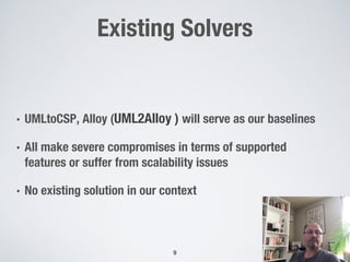 Existing Solvers
• UMLtoCSP, Alloy (UML2Alloy ) will serve as our baselines
• All make severe compromises in terms of supported
features or suffer from scalability issues
• No existing solution in our context
9
 